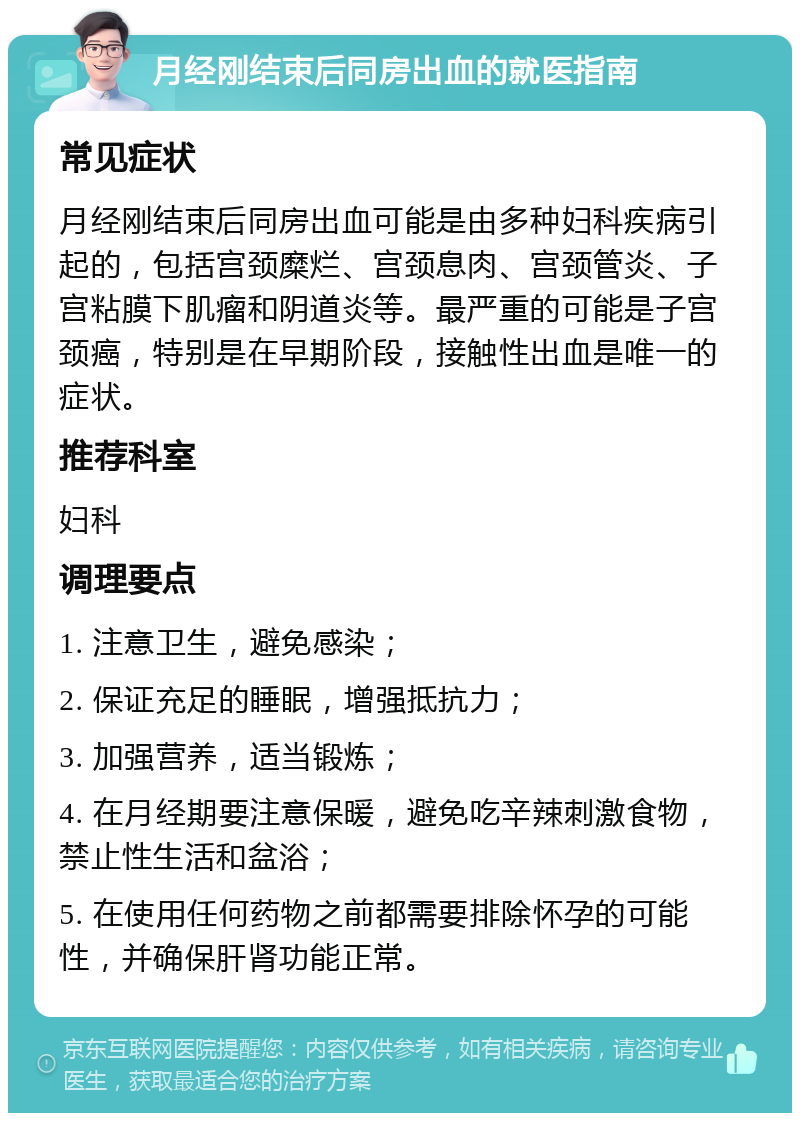 月经刚结束后同房出血的就医指南 常见症状 月经刚结束后同房出血可能是由多种妇科疾病引起的，包括宫颈糜烂、宫颈息肉、宫颈管炎、子宫粘膜下肌瘤和阴道炎等。最严重的可能是子宫颈癌，特别是在早期阶段，接触性出血是唯一的症状。 推荐科室 妇科 调理要点 1. 注意卫生，避免感染； 2. 保证充足的睡眠，增强抵抗力； 3. 加强营养，适当锻炼； 4. 在月经期要注意保暖，避免吃辛辣刺激食物，禁止性生活和盆浴； 5. 在使用任何药物之前都需要排除怀孕的可能性，并确保肝肾功能正常。