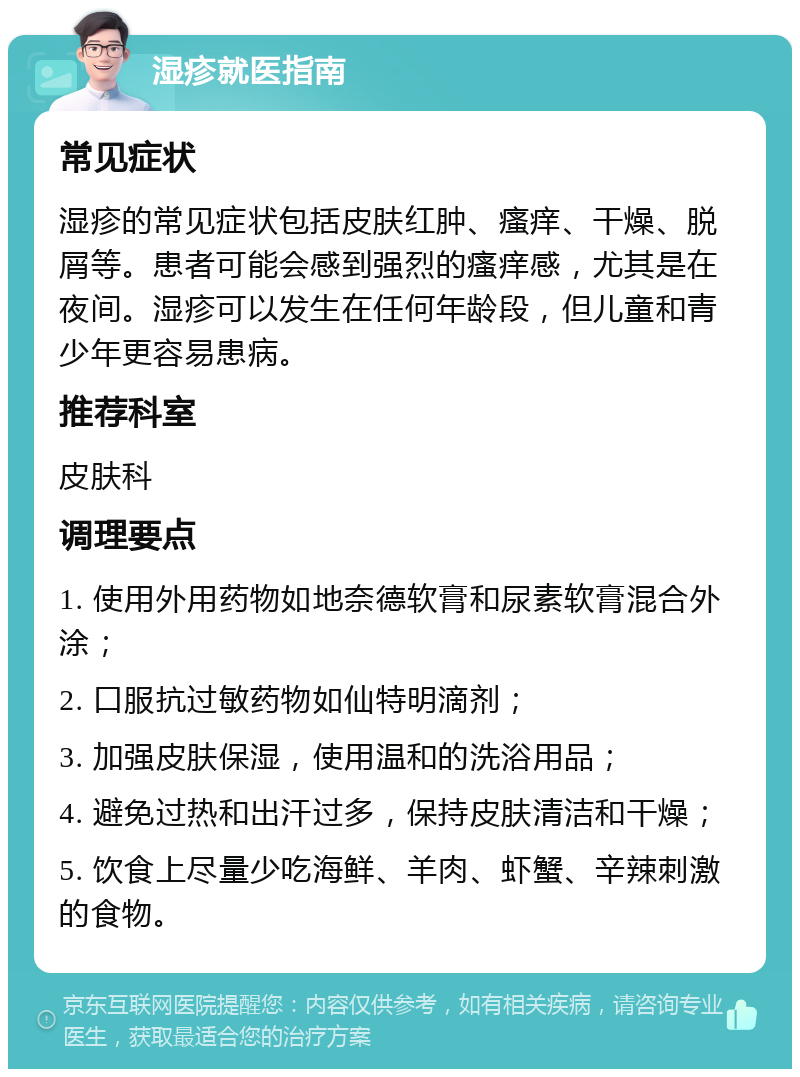 湿疹就医指南 常见症状 湿疹的常见症状包括皮肤红肿、瘙痒、干燥、脱屑等。患者可能会感到强烈的瘙痒感，尤其是在夜间。湿疹可以发生在任何年龄段，但儿童和青少年更容易患病。 推荐科室 皮肤科 调理要点 1. 使用外用药物如地奈德软膏和尿素软膏混合外涂； 2. 口服抗过敏药物如仙特明滴剂； 3. 加强皮肤保湿，使用温和的洗浴用品； 4. 避免过热和出汗过多，保持皮肤清洁和干燥； 5. 饮食上尽量少吃海鲜、羊肉、虾蟹、辛辣刺激的食物。