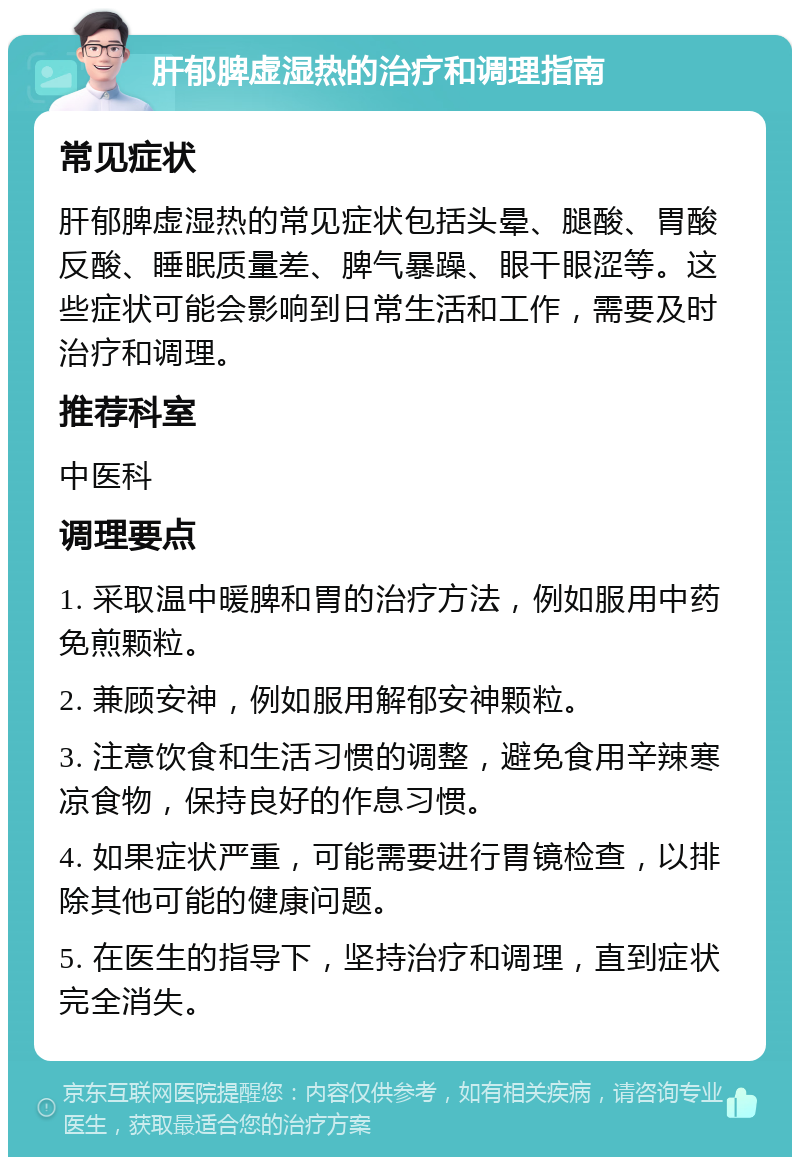 肝郁脾虚湿热的治疗和调理指南 常见症状 肝郁脾虚湿热的常见症状包括头晕、腿酸、胃酸反酸、睡眠质量差、脾气暴躁、眼干眼涩等。这些症状可能会影响到日常生活和工作，需要及时治疗和调理。 推荐科室 中医科 调理要点 1. 采取温中暖脾和胃的治疗方法，例如服用中药免煎颗粒。 2. 兼顾安神，例如服用解郁安神颗粒。 3. 注意饮食和生活习惯的调整，避免食用辛辣寒凉食物，保持良好的作息习惯。 4. 如果症状严重，可能需要进行胃镜检查，以排除其他可能的健康问题。 5. 在医生的指导下，坚持治疗和调理，直到症状完全消失。