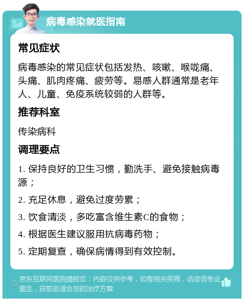 病毒感染就医指南 常见症状 病毒感染的常见症状包括发热、咳嗽、喉咙痛、头痛、肌肉疼痛、疲劳等。易感人群通常是老年人、儿童、免疫系统较弱的人群等。 推荐科室 传染病科 调理要点 1. 保持良好的卫生习惯，勤洗手、避免接触病毒源； 2. 充足休息，避免过度劳累； 3. 饮食清淡，多吃富含维生素C的食物； 4. 根据医生建议服用抗病毒药物； 5. 定期复查，确保病情得到有效控制。