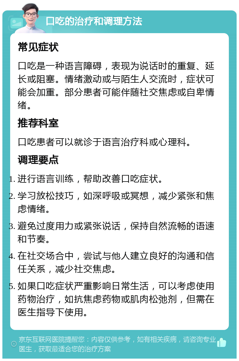 口吃的治疗和调理方法 常见症状 口吃是一种语言障碍，表现为说话时的重复、延长或阻塞。情绪激动或与陌生人交流时，症状可能会加重。部分患者可能伴随社交焦虑或自卑情绪。 推荐科室 口吃患者可以就诊于语言治疗科或心理科。 调理要点 进行语言训练，帮助改善口吃症状。 学习放松技巧，如深呼吸或冥想，减少紧张和焦虑情绪。 避免过度用力或紧张说话，保持自然流畅的语速和节奏。 在社交场合中，尝试与他人建立良好的沟通和信任关系，减少社交焦虑。 如果口吃症状严重影响日常生活，可以考虑使用药物治疗，如抗焦虑药物或肌肉松弛剂，但需在医生指导下使用。