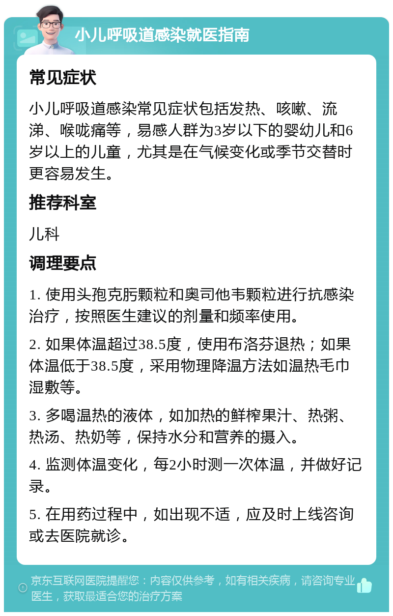 小儿呼吸道感染就医指南 常见症状 小儿呼吸道感染常见症状包括发热、咳嗽、流涕、喉咙痛等，易感人群为3岁以下的婴幼儿和6岁以上的儿童，尤其是在气候变化或季节交替时更容易发生。 推荐科室 儿科 调理要点 1. 使用头孢克肟颗粒和奥司他韦颗粒进行抗感染治疗，按照医生建议的剂量和频率使用。 2. 如果体温超过38.5度，使用布洛芬退热；如果体温低于38.5度，采用物理降温方法如温热毛巾湿敷等。 3. 多喝温热的液体，如加热的鲜榨果汁、热粥、热汤、热奶等，保持水分和营养的摄入。 4. 监测体温变化，每2小时测一次体温，并做好记录。 5. 在用药过程中，如出现不适，应及时上线咨询或去医院就诊。