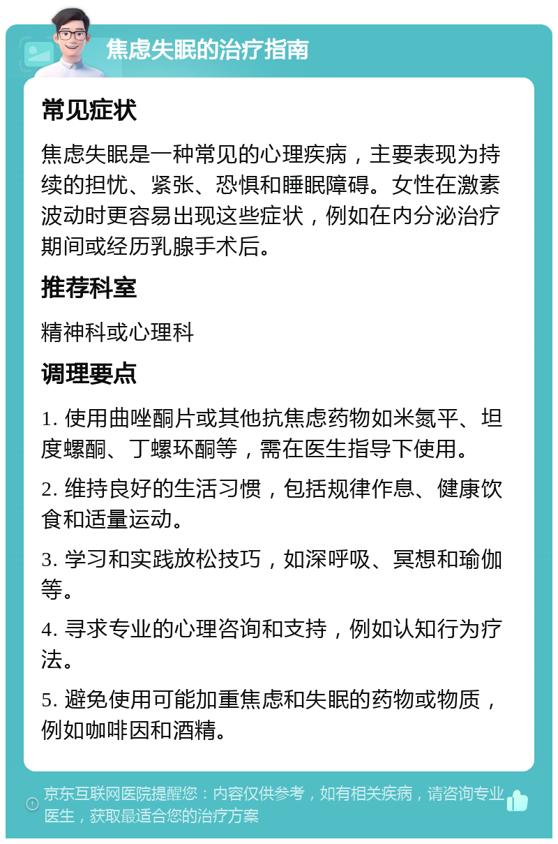 焦虑失眠的治疗指南 常见症状 焦虑失眠是一种常见的心理疾病，主要表现为持续的担忧、紧张、恐惧和睡眠障碍。女性在激素波动时更容易出现这些症状，例如在内分泌治疗期间或经历乳腺手术后。 推荐科室 精神科或心理科 调理要点 1. 使用曲唑酮片或其他抗焦虑药物如米氮平、坦度螺酮、丁螺环酮等，需在医生指导下使用。 2. 维持良好的生活习惯，包括规律作息、健康饮食和适量运动。 3. 学习和实践放松技巧，如深呼吸、冥想和瑜伽等。 4. 寻求专业的心理咨询和支持，例如认知行为疗法。 5. 避免使用可能加重焦虑和失眠的药物或物质，例如咖啡因和酒精。