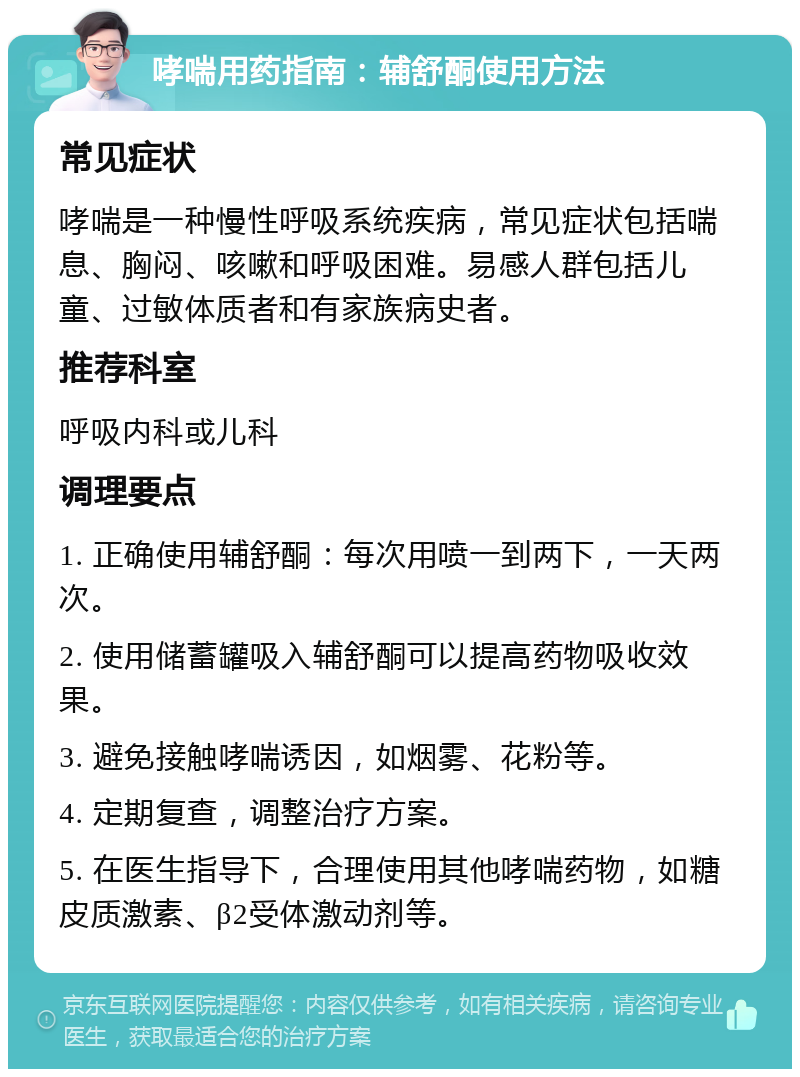 哮喘用药指南：辅舒酮使用方法 常见症状 哮喘是一种慢性呼吸系统疾病，常见症状包括喘息、胸闷、咳嗽和呼吸困难。易感人群包括儿童、过敏体质者和有家族病史者。 推荐科室 呼吸内科或儿科 调理要点 1. 正确使用辅舒酮：每次用喷一到两下，一天两次。 2. 使用储蓄罐吸入辅舒酮可以提高药物吸收效果。 3. 避免接触哮喘诱因，如烟雾、花粉等。 4. 定期复查，调整治疗方案。 5. 在医生指导下，合理使用其他哮喘药物，如糖皮质激素、β2受体激动剂等。