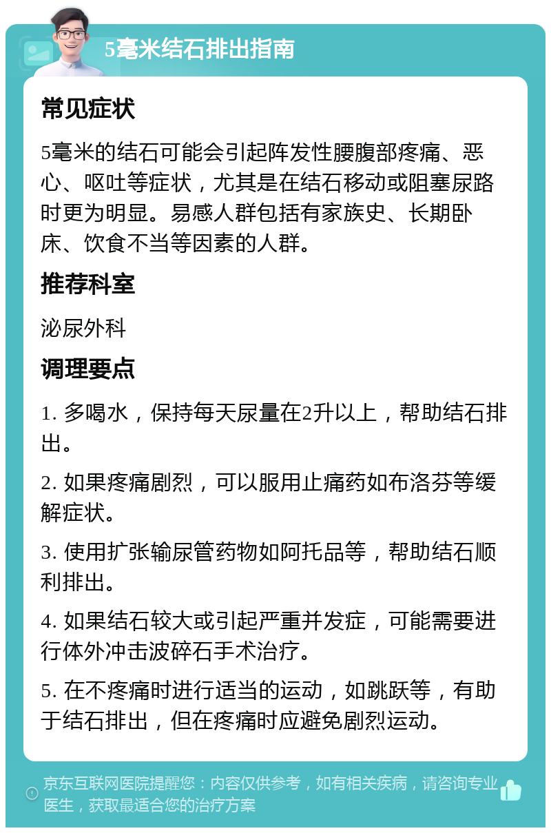 5毫米结石排出指南 常见症状 5毫米的结石可能会引起阵发性腰腹部疼痛、恶心、呕吐等症状，尤其是在结石移动或阻塞尿路时更为明显。易感人群包括有家族史、长期卧床、饮食不当等因素的人群。 推荐科室 泌尿外科 调理要点 1. 多喝水，保持每天尿量在2升以上，帮助结石排出。 2. 如果疼痛剧烈，可以服用止痛药如布洛芬等缓解症状。 3. 使用扩张输尿管药物如阿托品等，帮助结石顺利排出。 4. 如果结石较大或引起严重并发症，可能需要进行体外冲击波碎石手术治疗。 5. 在不疼痛时进行适当的运动，如跳跃等，有助于结石排出，但在疼痛时应避免剧烈运动。