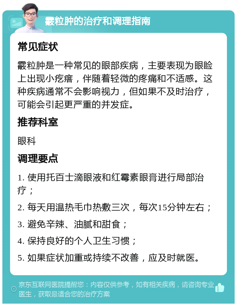 霰粒肿的治疗和调理指南 常见症状 霰粒肿是一种常见的眼部疾病，主要表现为眼睑上出现小疙瘩，伴随着轻微的疼痛和不适感。这种疾病通常不会影响视力，但如果不及时治疗，可能会引起更严重的并发症。 推荐科室 眼科 调理要点 1. 使用托百士滴眼液和红霉素眼膏进行局部治疗； 2. 每天用温热毛巾热敷三次，每次15分钟左右； 3. 避免辛辣、油腻和甜食； 4. 保持良好的个人卫生习惯； 5. 如果症状加重或持续不改善，应及时就医。