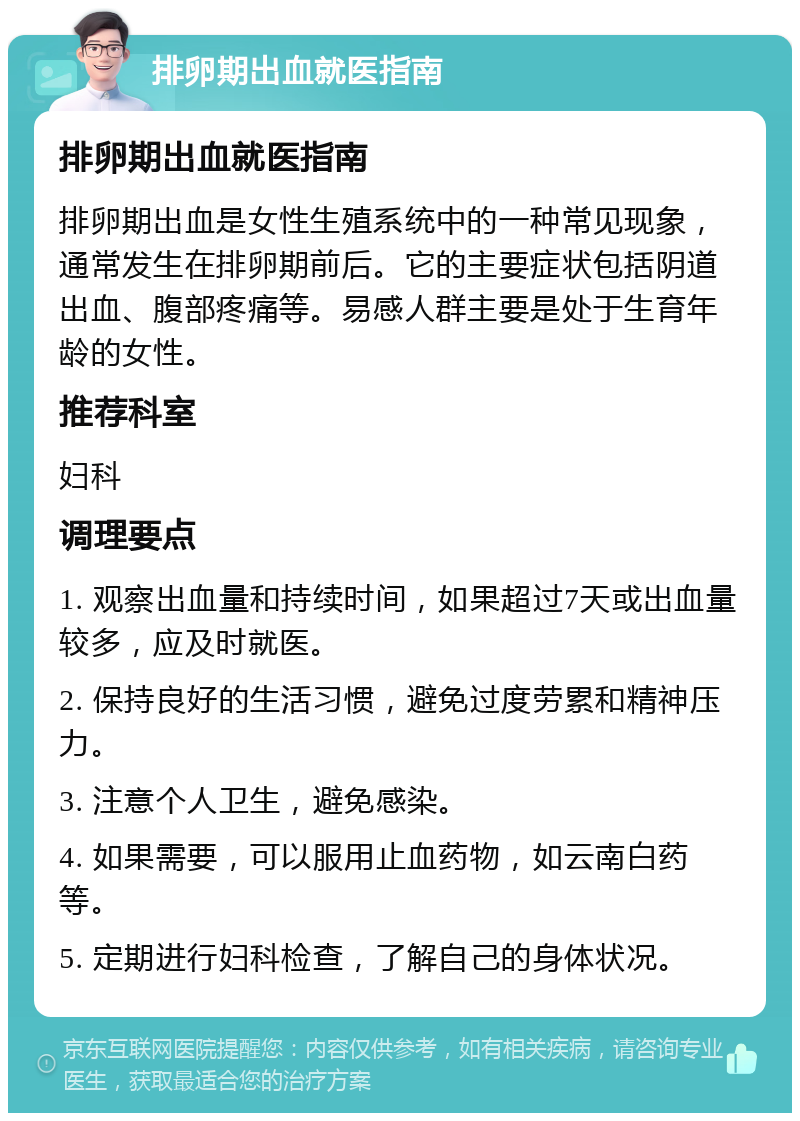 排卵期出血就医指南 排卵期出血就医指南 排卵期出血是女性生殖系统中的一种常见现象，通常发生在排卵期前后。它的主要症状包括阴道出血、腹部疼痛等。易感人群主要是处于生育年龄的女性。 推荐科室 妇科 调理要点 1. 观察出血量和持续时间，如果超过7天或出血量较多，应及时就医。 2. 保持良好的生活习惯，避免过度劳累和精神压力。 3. 注意个人卫生，避免感染。 4. 如果需要，可以服用止血药物，如云南白药等。 5. 定期进行妇科检查，了解自己的身体状况。