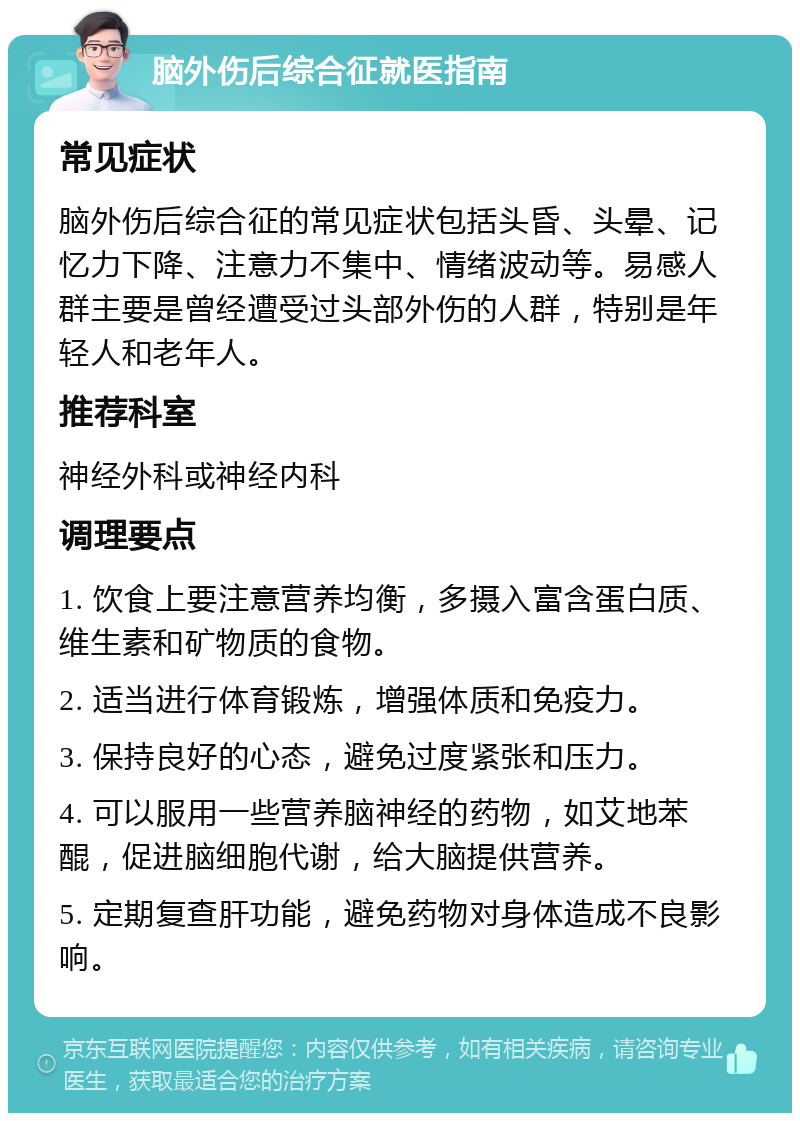 脑外伤后综合征就医指南 常见症状 脑外伤后综合征的常见症状包括头昏、头晕、记忆力下降、注意力不集中、情绪波动等。易感人群主要是曾经遭受过头部外伤的人群，特别是年轻人和老年人。 推荐科室 神经外科或神经内科 调理要点 1. 饮食上要注意营养均衡，多摄入富含蛋白质、维生素和矿物质的食物。 2. 适当进行体育锻炼，增强体质和免疫力。 3. 保持良好的心态，避免过度紧张和压力。 4. 可以服用一些营养脑神经的药物，如艾地苯醌，促进脑细胞代谢，给大脑提供营养。 5. 定期复查肝功能，避免药物对身体造成不良影响。