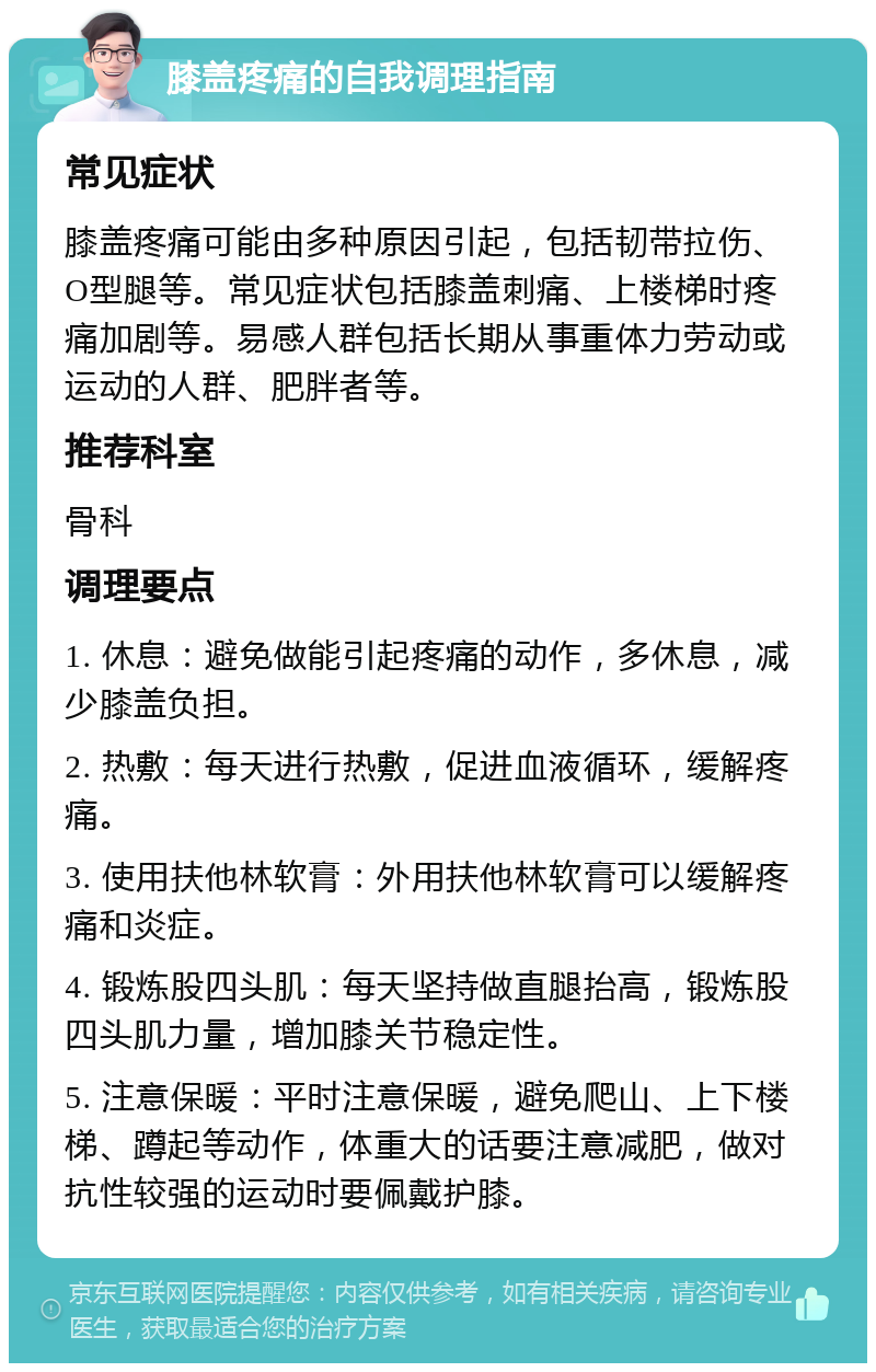 膝盖疼痛的自我调理指南 常见症状 膝盖疼痛可能由多种原因引起，包括韧带拉伤、O型腿等。常见症状包括膝盖刺痛、上楼梯时疼痛加剧等。易感人群包括长期从事重体力劳动或运动的人群、肥胖者等。 推荐科室 骨科 调理要点 1. 休息：避免做能引起疼痛的动作，多休息，减少膝盖负担。 2. 热敷：每天进行热敷，促进血液循环，缓解疼痛。 3. 使用扶他林软膏：外用扶他林软膏可以缓解疼痛和炎症。 4. 锻炼股四头肌：每天坚持做直腿抬高，锻炼股四头肌力量，增加膝关节稳定性。 5. 注意保暖：平时注意保暖，避免爬山、上下楼梯、蹲起等动作，体重大的话要注意减肥，做对抗性较强的运动时要佩戴护膝。