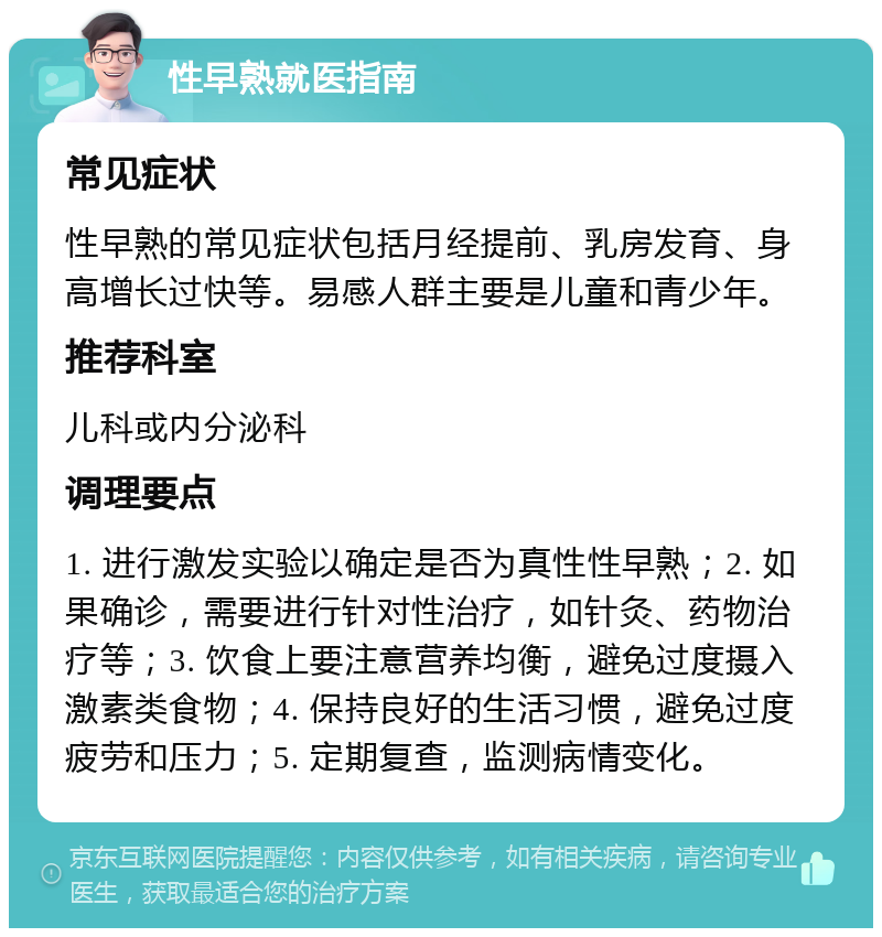 性早熟就医指南 常见症状 性早熟的常见症状包括月经提前、乳房发育、身高增长过快等。易感人群主要是儿童和青少年。 推荐科室 儿科或内分泌科 调理要点 1. 进行激发实验以确定是否为真性性早熟；2. 如果确诊，需要进行针对性治疗，如针灸、药物治疗等；3. 饮食上要注意营养均衡，避免过度摄入激素类食物；4. 保持良好的生活习惯，避免过度疲劳和压力；5. 定期复查，监测病情变化。