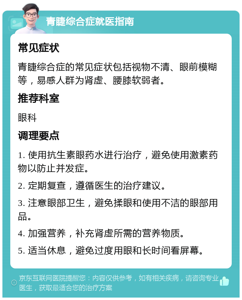 青睫综合症就医指南 常见症状 青睫综合症的常见症状包括视物不清、眼前模糊等，易感人群为肾虚、腰膝软弱者。 推荐科室 眼科 调理要点 1. 使用抗生素眼药水进行治疗，避免使用激素药物以防止并发症。 2. 定期复查，遵循医生的治疗建议。 3. 注意眼部卫生，避免揉眼和使用不洁的眼部用品。 4. 加强营养，补充肾虚所需的营养物质。 5. 适当休息，避免过度用眼和长时间看屏幕。