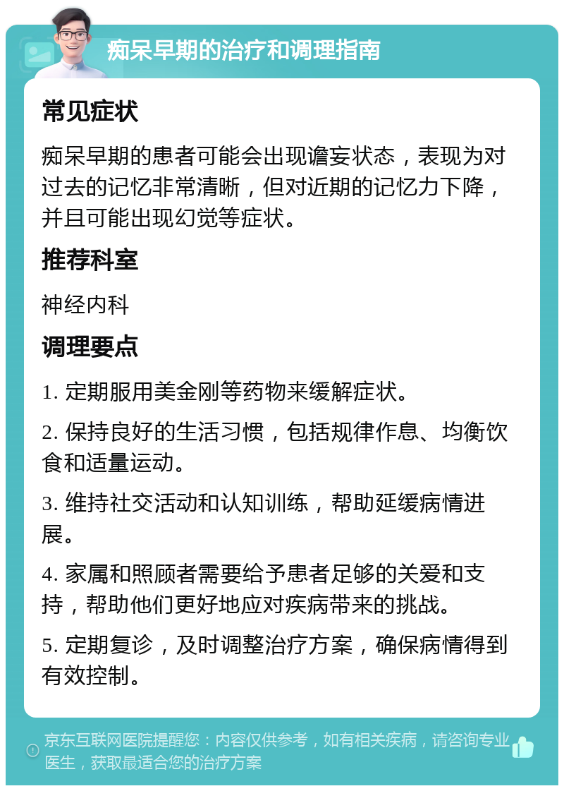 痴呆早期的治疗和调理指南 常见症状 痴呆早期的患者可能会出现谵妄状态，表现为对过去的记忆非常清晰，但对近期的记忆力下降，并且可能出现幻觉等症状。 推荐科室 神经内科 调理要点 1. 定期服用美金刚等药物来缓解症状。 2. 保持良好的生活习惯，包括规律作息、均衡饮食和适量运动。 3. 维持社交活动和认知训练，帮助延缓病情进展。 4. 家属和照顾者需要给予患者足够的关爱和支持，帮助他们更好地应对疾病带来的挑战。 5. 定期复诊，及时调整治疗方案，确保病情得到有效控制。