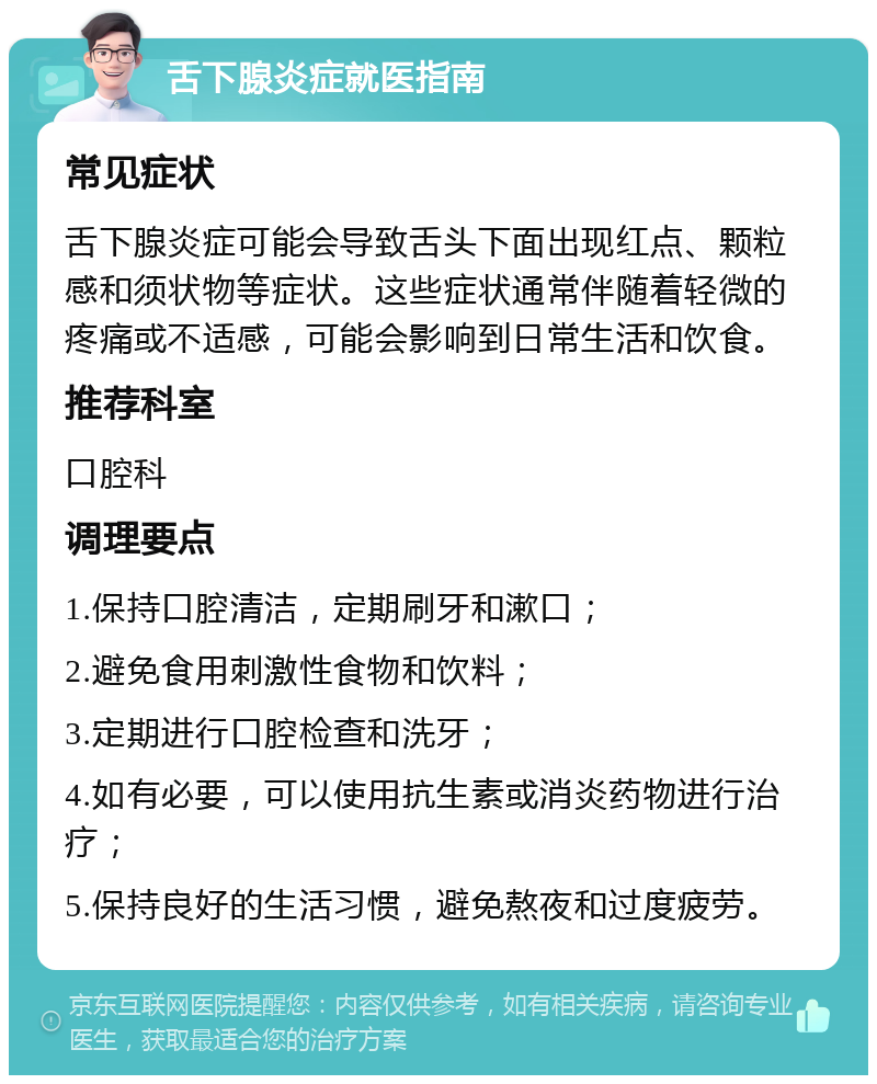 舌下腺炎症就医指南 常见症状 舌下腺炎症可能会导致舌头下面出现红点、颗粒感和须状物等症状。这些症状通常伴随着轻微的疼痛或不适感，可能会影响到日常生活和饮食。 推荐科室 口腔科 调理要点 1.保持口腔清洁，定期刷牙和漱口； 2.避免食用刺激性食物和饮料； 3.定期进行口腔检查和洗牙； 4.如有必要，可以使用抗生素或消炎药物进行治疗； 5.保持良好的生活习惯，避免熬夜和过度疲劳。