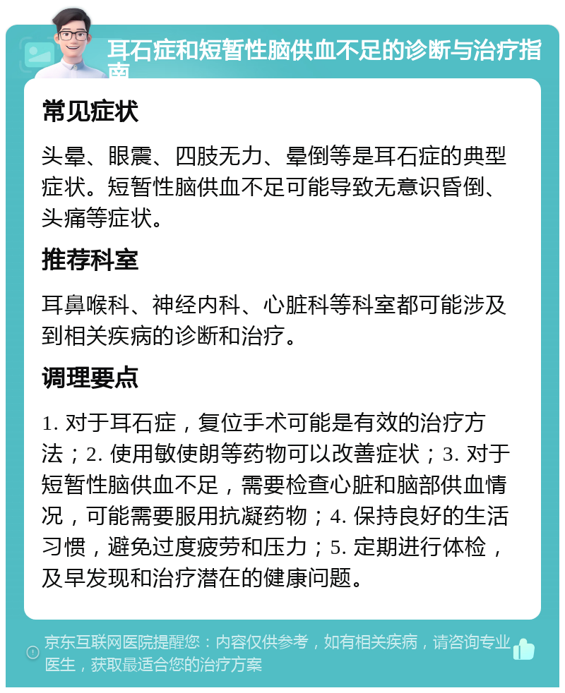 耳石症和短暂性脑供血不足的诊断与治疗指南 常见症状 头晕、眼震、四肢无力、晕倒等是耳石症的典型症状。短暂性脑供血不足可能导致无意识昏倒、头痛等症状。 推荐科室 耳鼻喉科、神经内科、心脏科等科室都可能涉及到相关疾病的诊断和治疗。 调理要点 1. 对于耳石症，复位手术可能是有效的治疗方法；2. 使用敏使朗等药物可以改善症状；3. 对于短暂性脑供血不足，需要检查心脏和脑部供血情况，可能需要服用抗凝药物；4. 保持良好的生活习惯，避免过度疲劳和压力；5. 定期进行体检，及早发现和治疗潜在的健康问题。