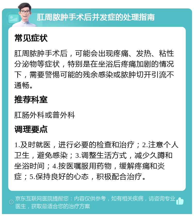 肛周脓肿手术后并发症的处理指南 常见症状 肛周脓肿手术后，可能会出现疼痛、发热、粘性分泌物等症状，特别是在坐浴后疼痛加剧的情况下，需要警惕可能的残余感染或脓肿切开引流不通畅。 推荐科室 肛肠外科或普外科 调理要点 1.及时就医，进行必要的检查和治疗；2.注意个人卫生，避免感染；3.调整生活方式，减少久蹲和坐浴时间；4.按医嘱服用药物，缓解疼痛和炎症；5.保持良好的心态，积极配合治疗。