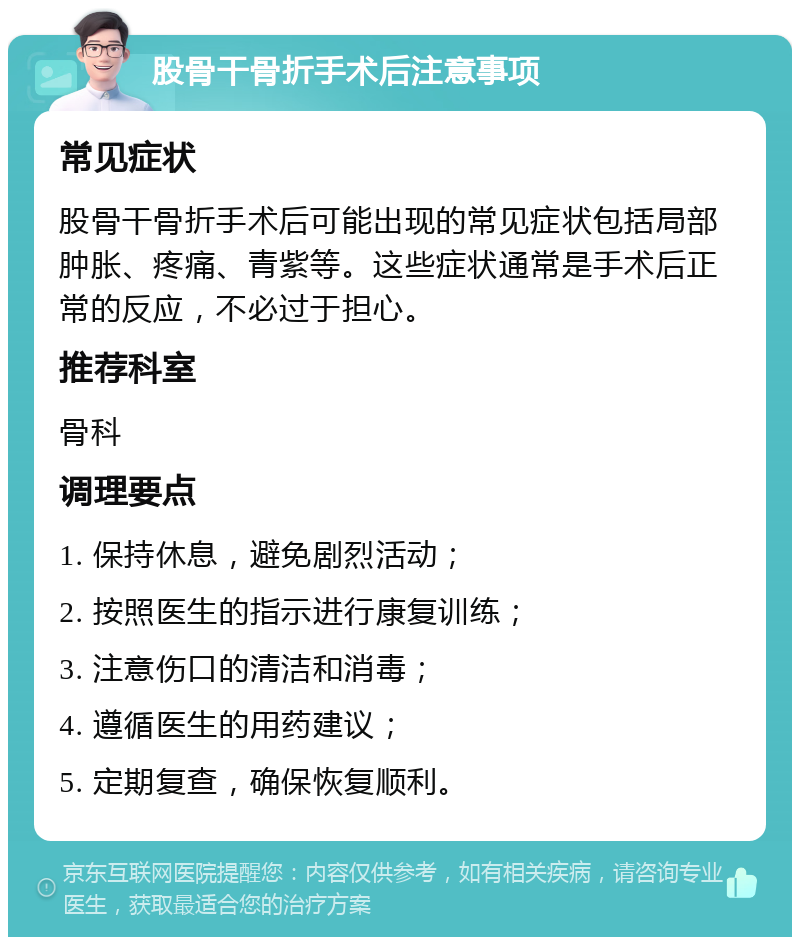 股骨干骨折手术后注意事项 常见症状 股骨干骨折手术后可能出现的常见症状包括局部肿胀、疼痛、青紫等。这些症状通常是手术后正常的反应，不必过于担心。 推荐科室 骨科 调理要点 1. 保持休息，避免剧烈活动； 2. 按照医生的指示进行康复训练； 3. 注意伤口的清洁和消毒； 4. 遵循医生的用药建议； 5. 定期复查，确保恢复顺利。