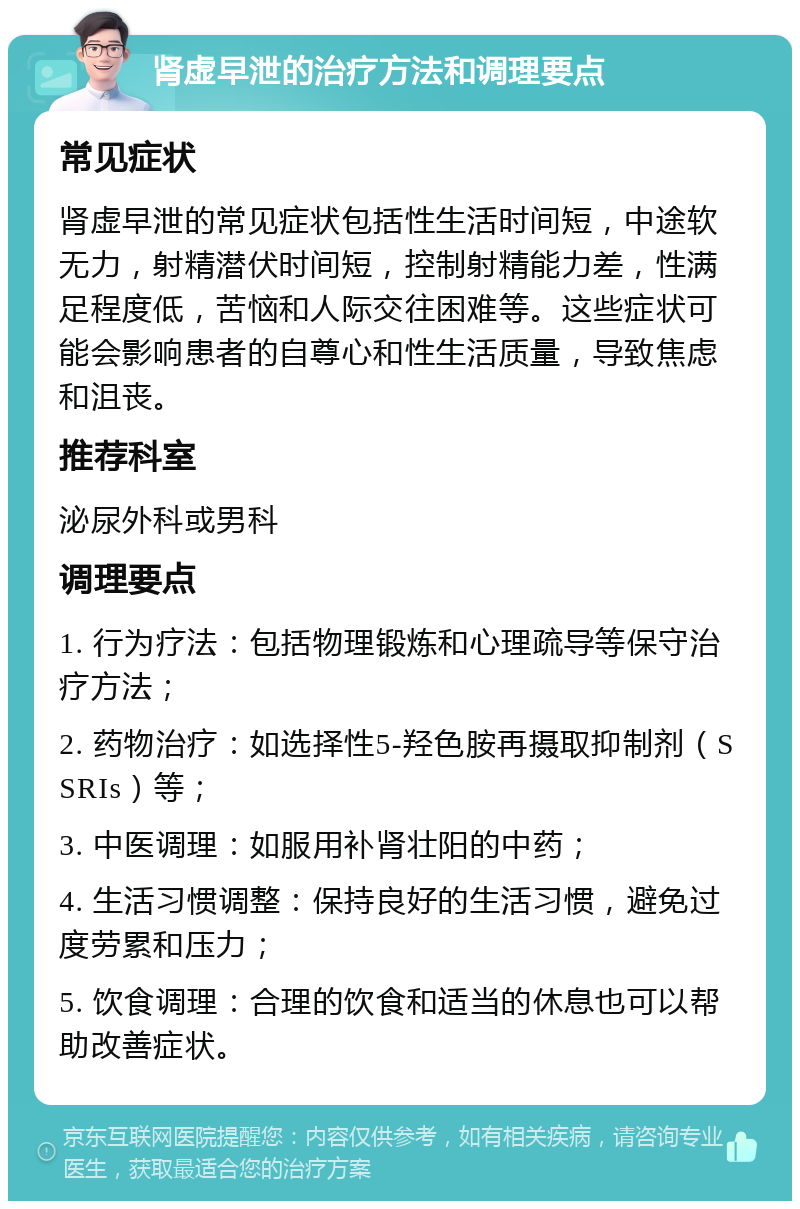 肾虚早泄的治疗方法和调理要点 常见症状 肾虚早泄的常见症状包括性生活时间短，中途软无力，射精潜伏时间短，控制射精能力差，性满足程度低，苦恼和人际交往困难等。这些症状可能会影响患者的自尊心和性生活质量，导致焦虑和沮丧。 推荐科室 泌尿外科或男科 调理要点 1. 行为疗法：包括物理锻炼和心理疏导等保守治疗方法； 2. 药物治疗：如选择性5-羟色胺再摄取抑制剂（SSRIs）等； 3. 中医调理：如服用补肾壮阳的中药； 4. 生活习惯调整：保持良好的生活习惯，避免过度劳累和压力； 5. 饮食调理：合理的饮食和适当的休息也可以帮助改善症状。