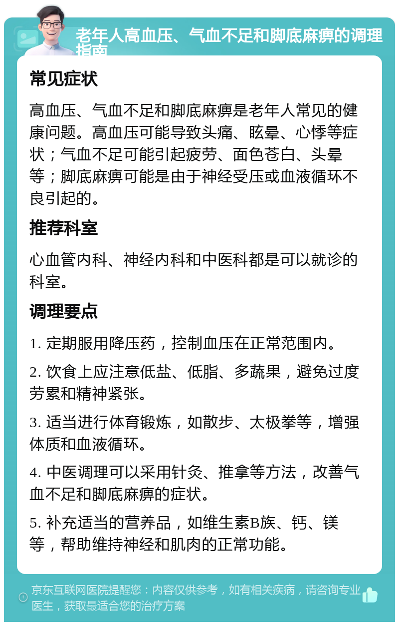 老年人高血压、气血不足和脚底麻痹的调理指南 常见症状 高血压、气血不足和脚底麻痹是老年人常见的健康问题。高血压可能导致头痛、眩晕、心悸等症状；气血不足可能引起疲劳、面色苍白、头晕等；脚底麻痹可能是由于神经受压或血液循环不良引起的。 推荐科室 心血管内科、神经内科和中医科都是可以就诊的科室。 调理要点 1. 定期服用降压药，控制血压在正常范围内。 2. 饮食上应注意低盐、低脂、多蔬果，避免过度劳累和精神紧张。 3. 适当进行体育锻炼，如散步、太极拳等，增强体质和血液循环。 4. 中医调理可以采用针灸、推拿等方法，改善气血不足和脚底麻痹的症状。 5. 补充适当的营养品，如维生素B族、钙、镁等，帮助维持神经和肌肉的正常功能。