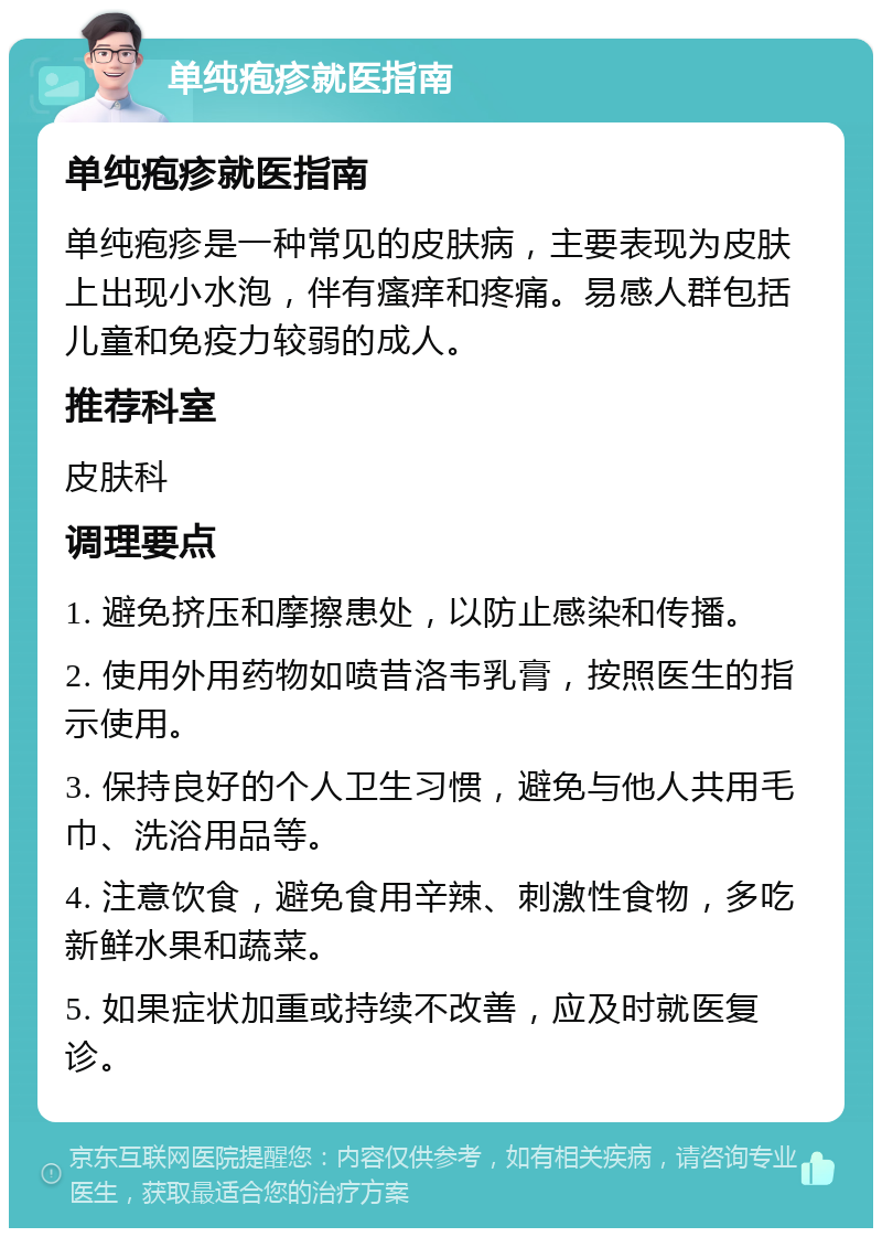 单纯疱疹就医指南 单纯疱疹就医指南 单纯疱疹是一种常见的皮肤病，主要表现为皮肤上出现小水泡，伴有瘙痒和疼痛。易感人群包括儿童和免疫力较弱的成人。 推荐科室 皮肤科 调理要点 1. 避免挤压和摩擦患处，以防止感染和传播。 2. 使用外用药物如喷昔洛韦乳膏，按照医生的指示使用。 3. 保持良好的个人卫生习惯，避免与他人共用毛巾、洗浴用品等。 4. 注意饮食，避免食用辛辣、刺激性食物，多吃新鲜水果和蔬菜。 5. 如果症状加重或持续不改善，应及时就医复诊。