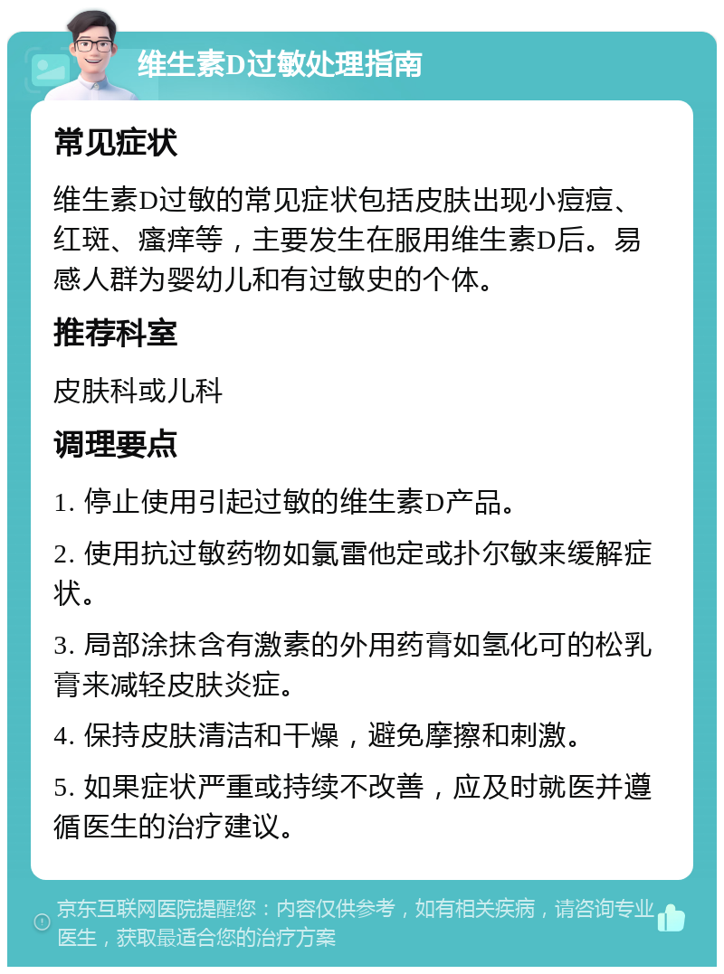 维生素D过敏处理指南 常见症状 维生素D过敏的常见症状包括皮肤出现小痘痘、红斑、瘙痒等，主要发生在服用维生素D后。易感人群为婴幼儿和有过敏史的个体。 推荐科室 皮肤科或儿科 调理要点 1. 停止使用引起过敏的维生素D产品。 2. 使用抗过敏药物如氯雷他定或扑尔敏来缓解症状。 3. 局部涂抹含有激素的外用药膏如氢化可的松乳膏来减轻皮肤炎症。 4. 保持皮肤清洁和干燥，避免摩擦和刺激。 5. 如果症状严重或持续不改善，应及时就医并遵循医生的治疗建议。