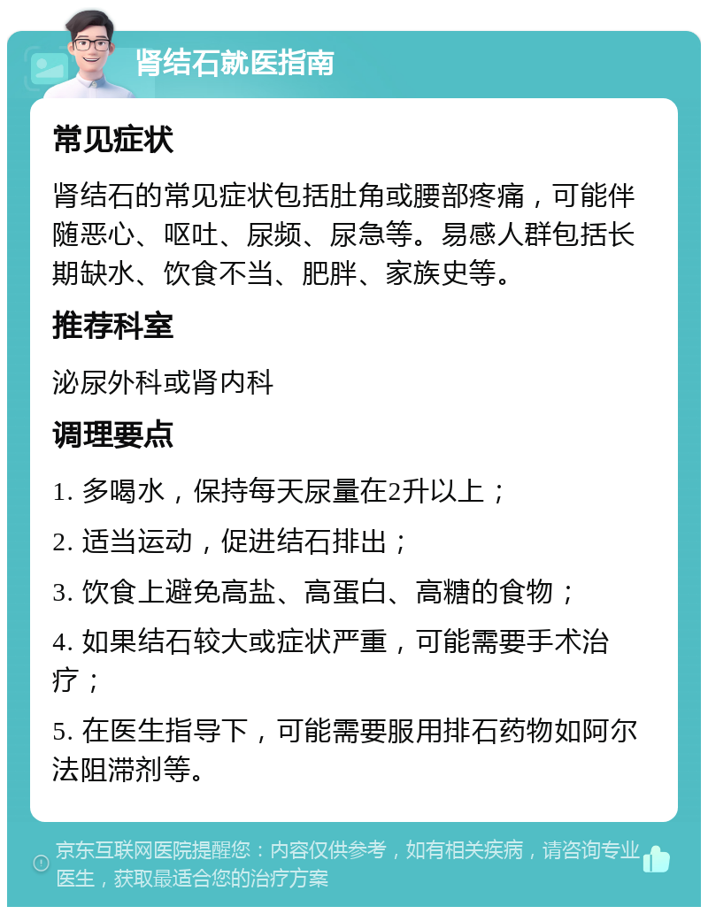 肾结石就医指南 常见症状 肾结石的常见症状包括肚角或腰部疼痛，可能伴随恶心、呕吐、尿频、尿急等。易感人群包括长期缺水、饮食不当、肥胖、家族史等。 推荐科室 泌尿外科或肾内科 调理要点 1. 多喝水，保持每天尿量在2升以上； 2. 适当运动，促进结石排出； 3. 饮食上避免高盐、高蛋白、高糖的食物； 4. 如果结石较大或症状严重，可能需要手术治疗； 5. 在医生指导下，可能需要服用排石药物如阿尔法阻滞剂等。