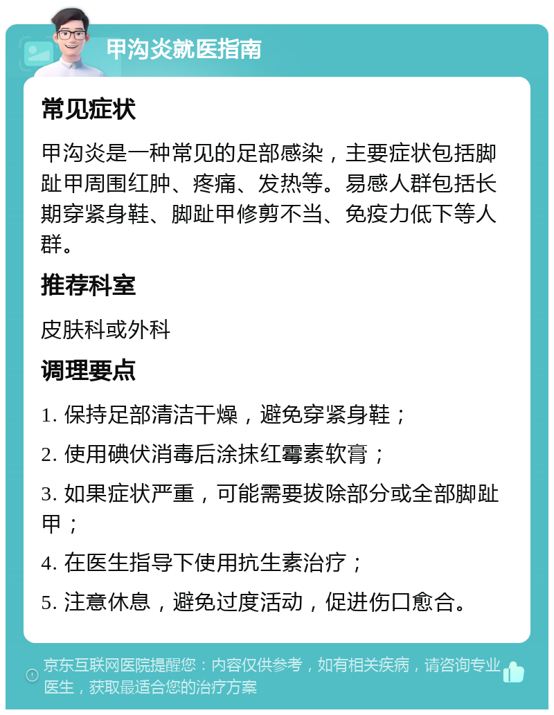 甲沟炎就医指南 常见症状 甲沟炎是一种常见的足部感染，主要症状包括脚趾甲周围红肿、疼痛、发热等。易感人群包括长期穿紧身鞋、脚趾甲修剪不当、免疫力低下等人群。 推荐科室 皮肤科或外科 调理要点 1. 保持足部清洁干燥，避免穿紧身鞋； 2. 使用碘伏消毒后涂抹红霉素软膏； 3. 如果症状严重，可能需要拔除部分或全部脚趾甲； 4. 在医生指导下使用抗生素治疗； 5. 注意休息，避免过度活动，促进伤口愈合。