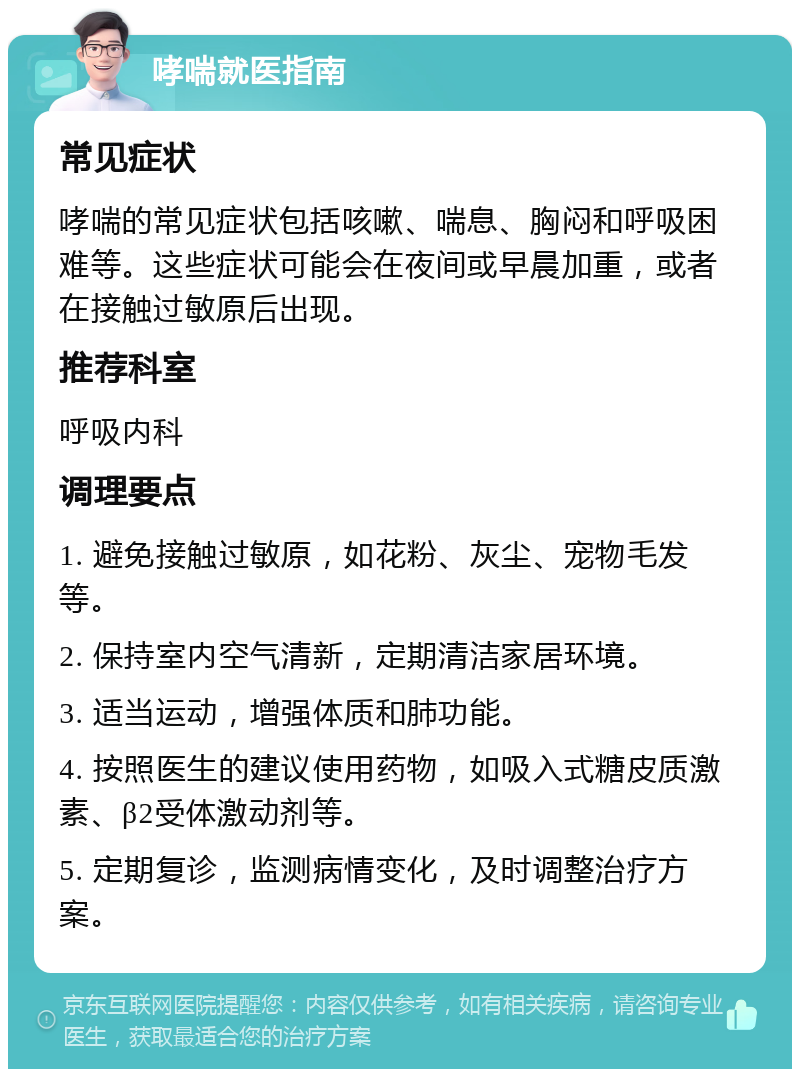 哮喘就医指南 常见症状 哮喘的常见症状包括咳嗽、喘息、胸闷和呼吸困难等。这些症状可能会在夜间或早晨加重，或者在接触过敏原后出现。 推荐科室 呼吸内科 调理要点 1. 避免接触过敏原，如花粉、灰尘、宠物毛发等。 2. 保持室内空气清新，定期清洁家居环境。 3. 适当运动，增强体质和肺功能。 4. 按照医生的建议使用药物，如吸入式糖皮质激素、β2受体激动剂等。 5. 定期复诊，监测病情变化，及时调整治疗方案。