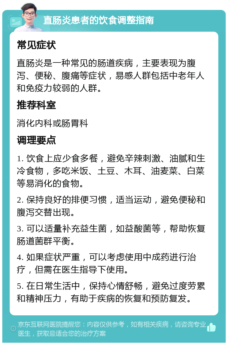 直肠炎患者的饮食调整指南 常见症状 直肠炎是一种常见的肠道疾病，主要表现为腹泻、便秘、腹痛等症状，易感人群包括中老年人和免疫力较弱的人群。 推荐科室 消化内科或肠胃科 调理要点 1. 饮食上应少食多餐，避免辛辣刺激、油腻和生冷食物，多吃米饭、土豆、木耳、油麦菜、白菜等易消化的食物。 2. 保持良好的排便习惯，适当运动，避免便秘和腹泻交替出现。 3. 可以适量补充益生菌，如益酸菌等，帮助恢复肠道菌群平衡。 4. 如果症状严重，可以考虑使用中成药进行治疗，但需在医生指导下使用。 5. 在日常生活中，保持心情舒畅，避免过度劳累和精神压力，有助于疾病的恢复和预防复发。