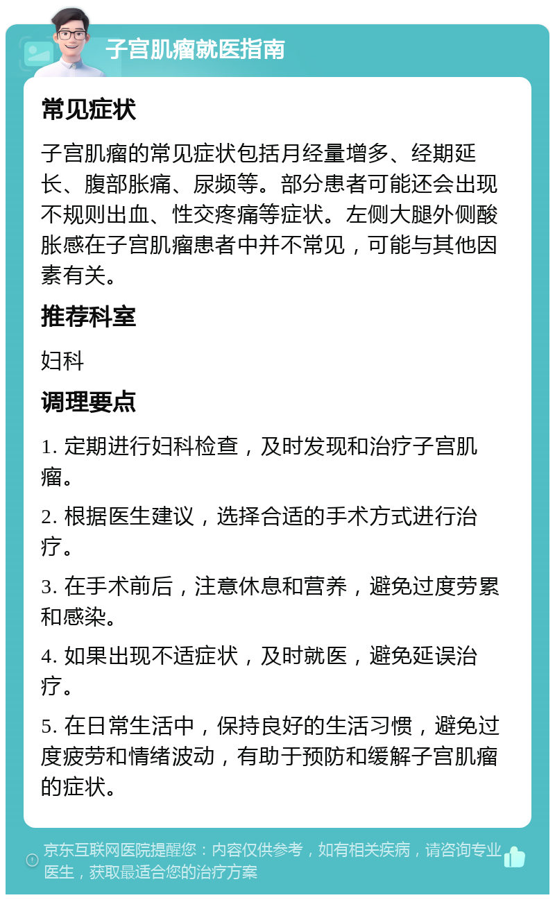 子宫肌瘤就医指南 常见症状 子宫肌瘤的常见症状包括月经量增多、经期延长、腹部胀痛、尿频等。部分患者可能还会出现不规则出血、性交疼痛等症状。左侧大腿外侧酸胀感在子宫肌瘤患者中并不常见，可能与其他因素有关。 推荐科室 妇科 调理要点 1. 定期进行妇科检查，及时发现和治疗子宫肌瘤。 2. 根据医生建议，选择合适的手术方式进行治疗。 3. 在手术前后，注意休息和营养，避免过度劳累和感染。 4. 如果出现不适症状，及时就医，避免延误治疗。 5. 在日常生活中，保持良好的生活习惯，避免过度疲劳和情绪波动，有助于预防和缓解子宫肌瘤的症状。