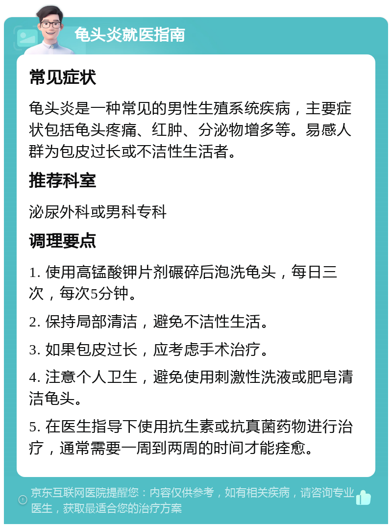 龟头炎就医指南 常见症状 龟头炎是一种常见的男性生殖系统疾病，主要症状包括龟头疼痛、红肿、分泌物增多等。易感人群为包皮过长或不洁性生活者。 推荐科室 泌尿外科或男科专科 调理要点 1. 使用高锰酸钾片剂碾碎后泡洗龟头，每日三次，每次5分钟。 2. 保持局部清洁，避免不洁性生活。 3. 如果包皮过长，应考虑手术治疗。 4. 注意个人卫生，避免使用刺激性洗液或肥皂清洁龟头。 5. 在医生指导下使用抗生素或抗真菌药物进行治疗，通常需要一周到两周的时间才能痊愈。