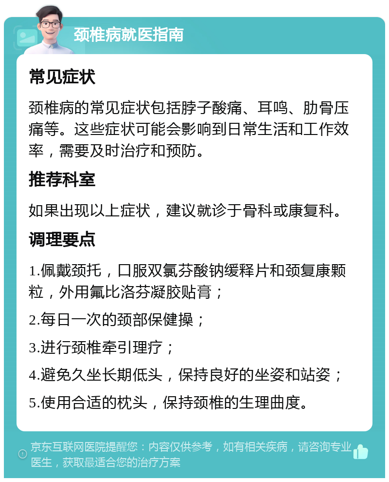 颈椎病就医指南 常见症状 颈椎病的常见症状包括脖子酸痛、耳鸣、肋骨压痛等。这些症状可能会影响到日常生活和工作效率，需要及时治疗和预防。 推荐科室 如果出现以上症状，建议就诊于骨科或康复科。 调理要点 1.佩戴颈托，口服双氯芬酸钠缓释片和颈复康颗粒，外用氟比洛芬凝胶贴膏； 2.每日一次的颈部保健操； 3.进行颈椎牵引理疗； 4.避免久坐长期低头，保持良好的坐姿和站姿； 5.使用合适的枕头，保持颈椎的生理曲度。