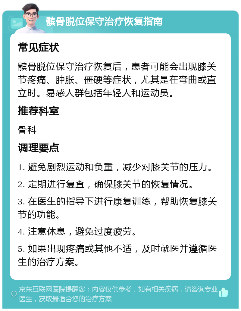 髌骨脱位保守治疗恢复指南 常见症状 髌骨脱位保守治疗恢复后，患者可能会出现膝关节疼痛、肿胀、僵硬等症状，尤其是在弯曲或直立时。易感人群包括年轻人和运动员。 推荐科室 骨科 调理要点 1. 避免剧烈运动和负重，减少对膝关节的压力。 2. 定期进行复查，确保膝关节的恢复情况。 3. 在医生的指导下进行康复训练，帮助恢复膝关节的功能。 4. 注意休息，避免过度疲劳。 5. 如果出现疼痛或其他不适，及时就医并遵循医生的治疗方案。