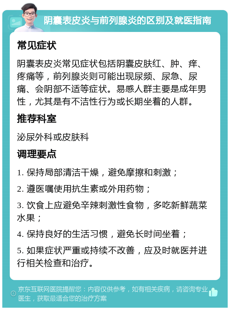 阴囊表皮炎与前列腺炎的区别及就医指南 常见症状 阴囊表皮炎常见症状包括阴囊皮肤红、肿、痒、疼痛等，前列腺炎则可能出现尿频、尿急、尿痛、会阴部不适等症状。易感人群主要是成年男性，尤其是有不洁性行为或长期坐着的人群。 推荐科室 泌尿外科或皮肤科 调理要点 1. 保持局部清洁干燥，避免摩擦和刺激； 2. 遵医嘱使用抗生素或外用药物； 3. 饮食上应避免辛辣刺激性食物，多吃新鲜蔬菜水果； 4. 保持良好的生活习惯，避免长时间坐着； 5. 如果症状严重或持续不改善，应及时就医并进行相关检查和治疗。