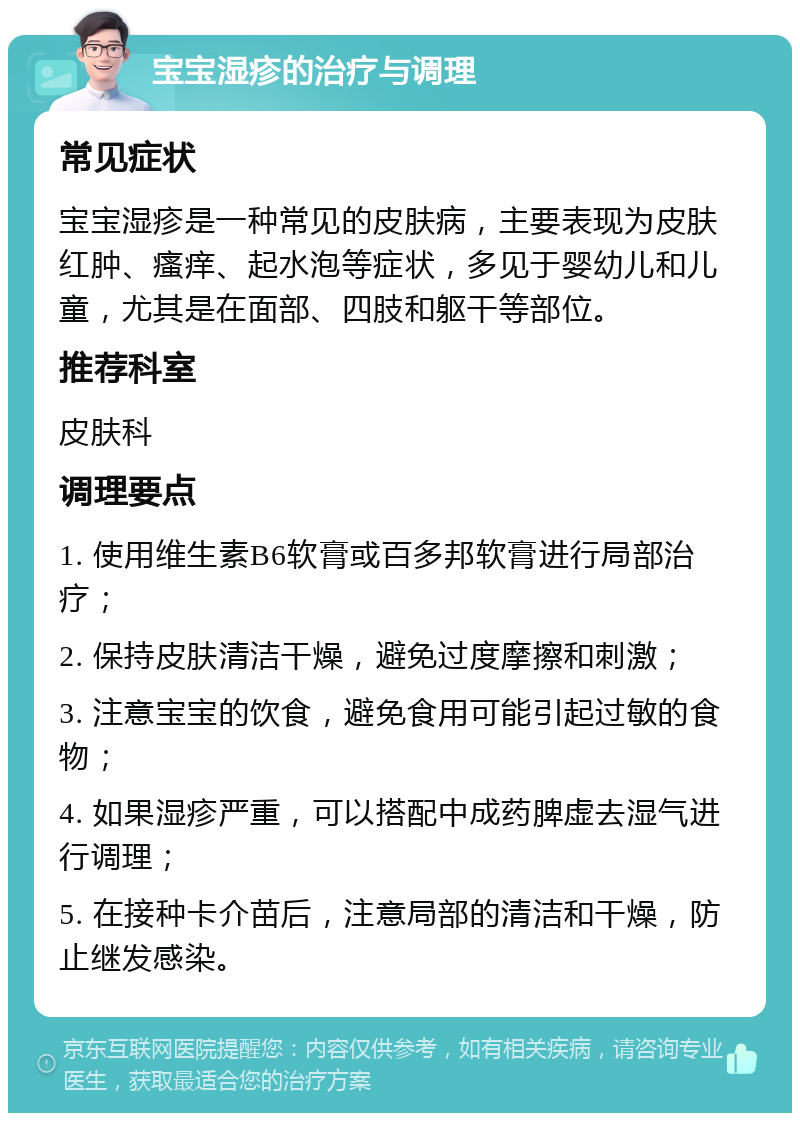 宝宝湿疹的治疗与调理 常见症状 宝宝湿疹是一种常见的皮肤病，主要表现为皮肤红肿、瘙痒、起水泡等症状，多见于婴幼儿和儿童，尤其是在面部、四肢和躯干等部位。 推荐科室 皮肤科 调理要点 1. 使用维生素B6软膏或百多邦软膏进行局部治疗； 2. 保持皮肤清洁干燥，避免过度摩擦和刺激； 3. 注意宝宝的饮食，避免食用可能引起过敏的食物； 4. 如果湿疹严重，可以搭配中成药脾虚去湿气进行调理； 5. 在接种卡介苗后，注意局部的清洁和干燥，防止继发感染。