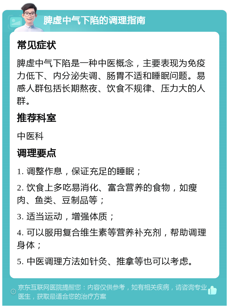 脾虚中气下陷的调理指南 常见症状 脾虚中气下陷是一种中医概念，主要表现为免疫力低下、内分泌失调、肠胃不适和睡眠问题。易感人群包括长期熬夜、饮食不规律、压力大的人群。 推荐科室 中医科 调理要点 1. 调整作息，保证充足的睡眠； 2. 饮食上多吃易消化、富含营养的食物，如瘦肉、鱼类、豆制品等； 3. 适当运动，增强体质； 4. 可以服用复合维生素等营养补充剂，帮助调理身体； 5. 中医调理方法如针灸、推拿等也可以考虑。