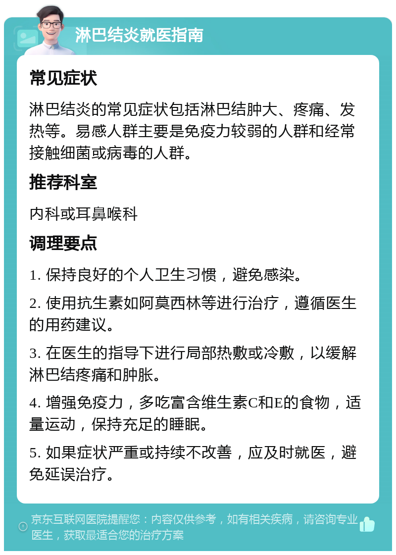 淋巴结炎就医指南 常见症状 淋巴结炎的常见症状包括淋巴结肿大、疼痛、发热等。易感人群主要是免疫力较弱的人群和经常接触细菌或病毒的人群。 推荐科室 内科或耳鼻喉科 调理要点 1. 保持良好的个人卫生习惯，避免感染。 2. 使用抗生素如阿莫西林等进行治疗，遵循医生的用药建议。 3. 在医生的指导下进行局部热敷或冷敷，以缓解淋巴结疼痛和肿胀。 4. 增强免疫力，多吃富含维生素C和E的食物，适量运动，保持充足的睡眠。 5. 如果症状严重或持续不改善，应及时就医，避免延误治疗。