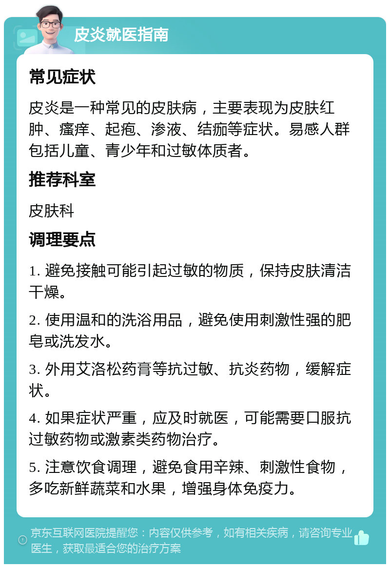 皮炎就医指南 常见症状 皮炎是一种常见的皮肤病，主要表现为皮肤红肿、瘙痒、起疱、渗液、结痂等症状。易感人群包括儿童、青少年和过敏体质者。 推荐科室 皮肤科 调理要点 1. 避免接触可能引起过敏的物质，保持皮肤清洁干燥。 2. 使用温和的洗浴用品，避免使用刺激性强的肥皂或洗发水。 3. 外用艾洛松药膏等抗过敏、抗炎药物，缓解症状。 4. 如果症状严重，应及时就医，可能需要口服抗过敏药物或激素类药物治疗。 5. 注意饮食调理，避免食用辛辣、刺激性食物，多吃新鲜蔬菜和水果，增强身体免疫力。