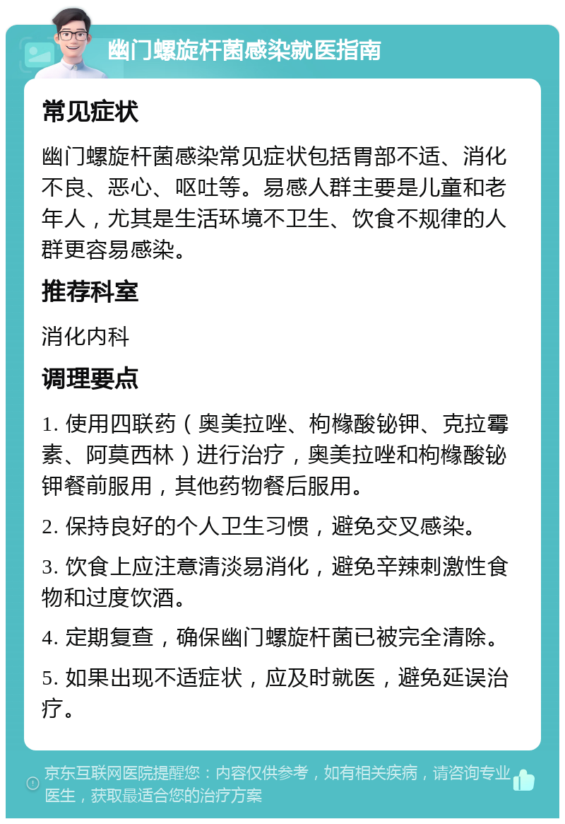 幽门螺旋杆菌感染就医指南 常见症状 幽门螺旋杆菌感染常见症状包括胃部不适、消化不良、恶心、呕吐等。易感人群主要是儿童和老年人，尤其是生活环境不卫生、饮食不规律的人群更容易感染。 推荐科室 消化内科 调理要点 1. 使用四联药（奥美拉唑、枸橼酸铋钾、克拉霉素、阿莫西林）进行治疗，奥美拉唑和枸橼酸铋钾餐前服用，其他药物餐后服用。 2. 保持良好的个人卫生习惯，避免交叉感染。 3. 饮食上应注意清淡易消化，避免辛辣刺激性食物和过度饮酒。 4. 定期复查，确保幽门螺旋杆菌已被完全清除。 5. 如果出现不适症状，应及时就医，避免延误治疗。