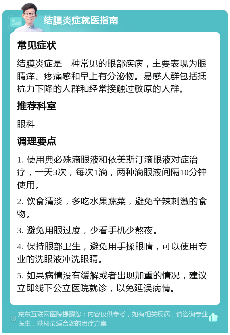 结膜炎症就医指南 常见症状 结膜炎症是一种常见的眼部疾病，主要表现为眼睛痒、疼痛感和早上有分泌物。易感人群包括抵抗力下降的人群和经常接触过敏原的人群。 推荐科室 眼科 调理要点 1. 使用典必殊滴眼液和依美斯汀滴眼液对症治疗，一天3次，每次1滴，两种滴眼液间隔10分钟使用。 2. 饮食清淡，多吃水果蔬菜，避免辛辣刺激的食物。 3. 避免用眼过度，少看手机少熬夜。 4. 保持眼部卫生，避免用手揉眼睛，可以使用专业的洗眼液冲洗眼睛。 5. 如果病情没有缓解或者出现加重的情况，建议立即线下公立医院就诊，以免延误病情。