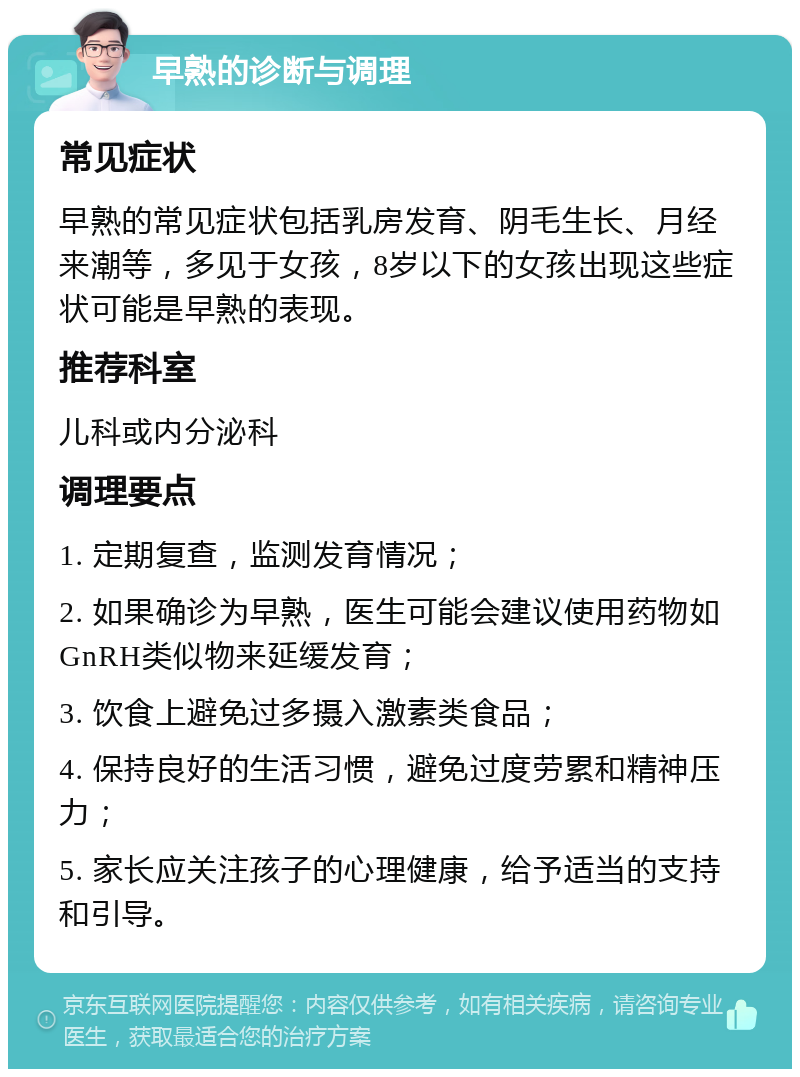 早熟的诊断与调理 常见症状 早熟的常见症状包括乳房发育、阴毛生长、月经来潮等，多见于女孩，8岁以下的女孩出现这些症状可能是早熟的表现。 推荐科室 儿科或内分泌科 调理要点 1. 定期复查，监测发育情况； 2. 如果确诊为早熟，医生可能会建议使用药物如GnRH类似物来延缓发育； 3. 饮食上避免过多摄入激素类食品； 4. 保持良好的生活习惯，避免过度劳累和精神压力； 5. 家长应关注孩子的心理健康，给予适当的支持和引导。