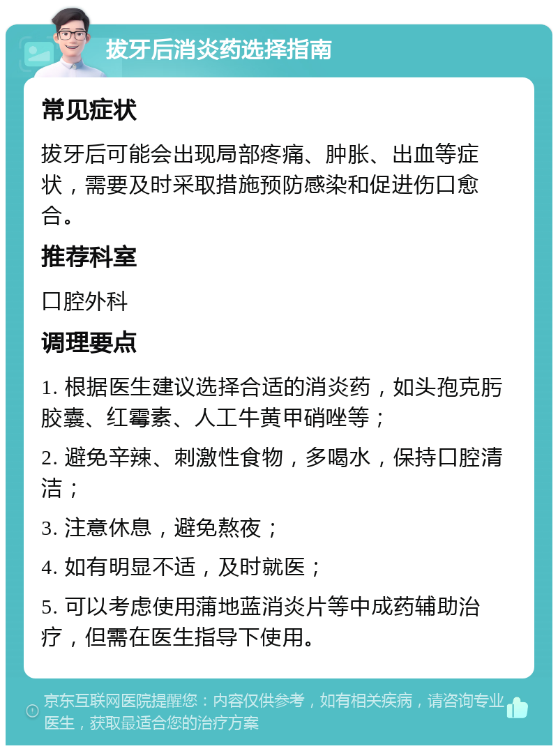 拔牙后消炎药选择指南 常见症状 拔牙后可能会出现局部疼痛、肿胀、出血等症状，需要及时采取措施预防感染和促进伤口愈合。 推荐科室 口腔外科 调理要点 1. 根据医生建议选择合适的消炎药，如头孢克肟胶囊、红霉素、人工牛黄甲硝唑等； 2. 避免辛辣、刺激性食物，多喝水，保持口腔清洁； 3. 注意休息，避免熬夜； 4. 如有明显不适，及时就医； 5. 可以考虑使用蒲地蓝消炎片等中成药辅助治疗，但需在医生指导下使用。