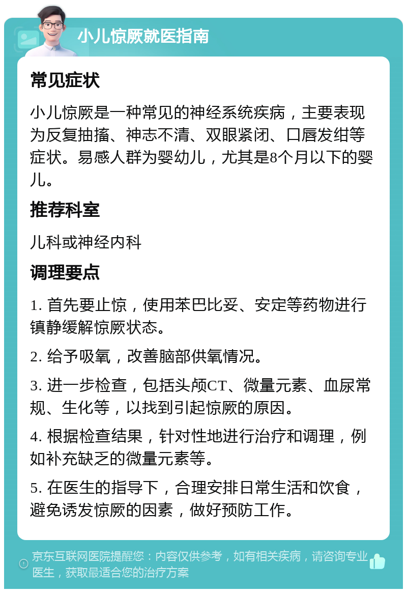 小儿惊厥就医指南 常见症状 小儿惊厥是一种常见的神经系统疾病，主要表现为反复抽搐、神志不清、双眼紧闭、口唇发绀等症状。易感人群为婴幼儿，尤其是8个月以下的婴儿。 推荐科室 儿科或神经内科 调理要点 1. 首先要止惊，使用苯巴比妥、安定等药物进行镇静缓解惊厥状态。 2. 给予吸氧，改善脑部供氧情况。 3. 进一步检查，包括头颅CT、微量元素、血尿常规、生化等，以找到引起惊厥的原因。 4. 根据检查结果，针对性地进行治疗和调理，例如补充缺乏的微量元素等。 5. 在医生的指导下，合理安排日常生活和饮食，避免诱发惊厥的因素，做好预防工作。