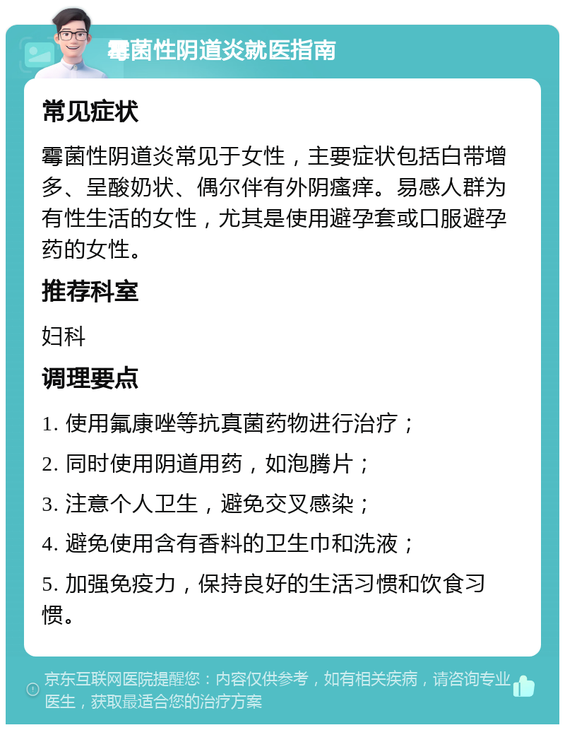 霉菌性阴道炎就医指南 常见症状 霉菌性阴道炎常见于女性，主要症状包括白带增多、呈酸奶状、偶尔伴有外阴瘙痒。易感人群为有性生活的女性，尤其是使用避孕套或口服避孕药的女性。 推荐科室 妇科 调理要点 1. 使用氟康唑等抗真菌药物进行治疗； 2. 同时使用阴道用药，如泡腾片； 3. 注意个人卫生，避免交叉感染； 4. 避免使用含有香料的卫生巾和洗液； 5. 加强免疫力，保持良好的生活习惯和饮食习惯。