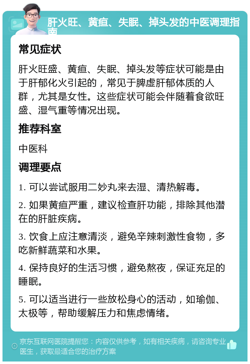 肝火旺、黄疸、失眠、掉头发的中医调理指南 常见症状 肝火旺盛、黄疸、失眠、掉头发等症状可能是由于肝郁化火引起的，常见于脾虚肝郁体质的人群，尤其是女性。这些症状可能会伴随着食欲旺盛、湿气重等情况出现。 推荐科室 中医科 调理要点 1. 可以尝试服用二妙丸来去湿、清热解毒。 2. 如果黄疸严重，建议检查肝功能，排除其他潜在的肝脏疾病。 3. 饮食上应注意清淡，避免辛辣刺激性食物，多吃新鲜蔬菜和水果。 4. 保持良好的生活习惯，避免熬夜，保证充足的睡眠。 5. 可以适当进行一些放松身心的活动，如瑜伽、太极等，帮助缓解压力和焦虑情绪。