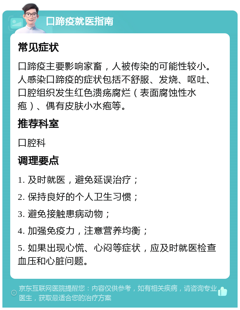 口蹄疫就医指南 常见症状 口蹄疫主要影响家畜，人被传染的可能性较小。人感染口蹄疫的症状包括不舒服、发烧、呕吐、口腔组织发生红色溃疡腐烂（表面腐蚀性水疱）、偶有皮肤小水疱等。 推荐科室 口腔科 调理要点 1. 及时就医，避免延误治疗； 2. 保持良好的个人卫生习惯； 3. 避免接触患病动物； 4. 加强免疫力，注意营养均衡； 5. 如果出现心慌、心闷等症状，应及时就医检查血压和心脏问题。