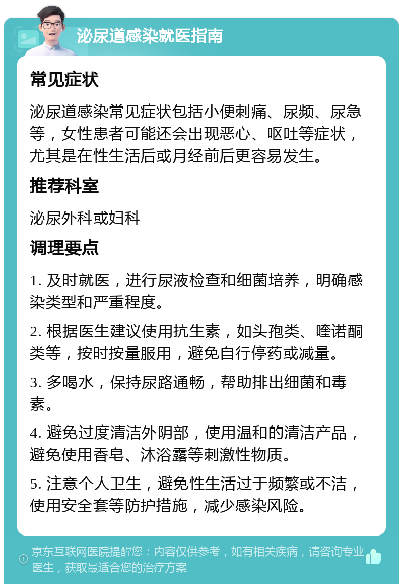 泌尿道感染就医指南 常见症状 泌尿道感染常见症状包括小便刺痛、尿频、尿急等，女性患者可能还会出现恶心、呕吐等症状，尤其是在性生活后或月经前后更容易发生。 推荐科室 泌尿外科或妇科 调理要点 1. 及时就医，进行尿液检查和细菌培养，明确感染类型和严重程度。 2. 根据医生建议使用抗生素，如头孢类、喹诺酮类等，按时按量服用，避免自行停药或减量。 3. 多喝水，保持尿路通畅，帮助排出细菌和毒素。 4. 避免过度清洁外阴部，使用温和的清洁产品，避免使用香皂、沐浴露等刺激性物质。 5. 注意个人卫生，避免性生活过于频繁或不洁，使用安全套等防护措施，减少感染风险。