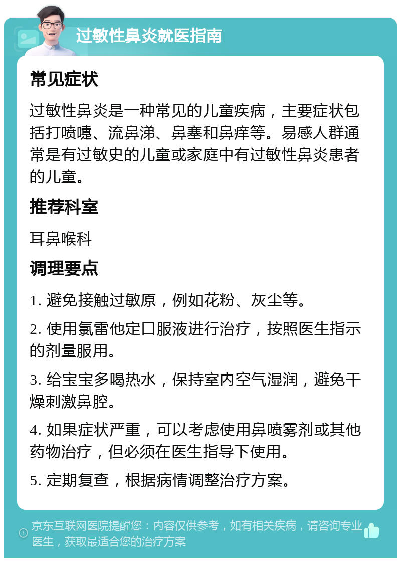 过敏性鼻炎就医指南 常见症状 过敏性鼻炎是一种常见的儿童疾病，主要症状包括打喷嚏、流鼻涕、鼻塞和鼻痒等。易感人群通常是有过敏史的儿童或家庭中有过敏性鼻炎患者的儿童。 推荐科室 耳鼻喉科 调理要点 1. 避免接触过敏原，例如花粉、灰尘等。 2. 使用氯雷他定口服液进行治疗，按照医生指示的剂量服用。 3. 给宝宝多喝热水，保持室内空气湿润，避免干燥刺激鼻腔。 4. 如果症状严重，可以考虑使用鼻喷雾剂或其他药物治疗，但必须在医生指导下使用。 5. 定期复查，根据病情调整治疗方案。