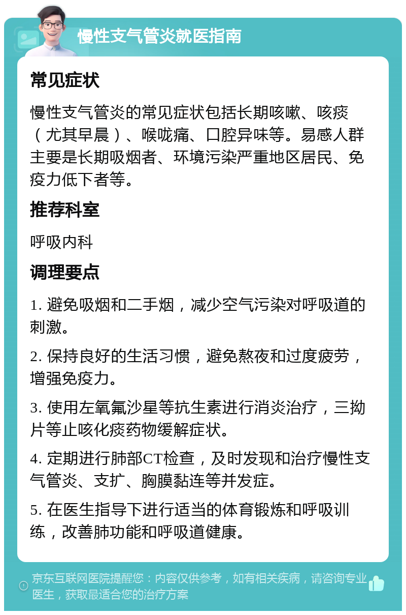 慢性支气管炎就医指南 常见症状 慢性支气管炎的常见症状包括长期咳嗽、咳痰（尤其早晨）、喉咙痛、口腔异味等。易感人群主要是长期吸烟者、环境污染严重地区居民、免疫力低下者等。 推荐科室 呼吸内科 调理要点 1. 避免吸烟和二手烟，减少空气污染对呼吸道的刺激。 2. 保持良好的生活习惯，避免熬夜和过度疲劳，增强免疫力。 3. 使用左氧氟沙星等抗生素进行消炎治疗，三拗片等止咳化痰药物缓解症状。 4. 定期进行肺部CT检查，及时发现和治疗慢性支气管炎、支扩、胸膜黏连等并发症。 5. 在医生指导下进行适当的体育锻炼和呼吸训练，改善肺功能和呼吸道健康。