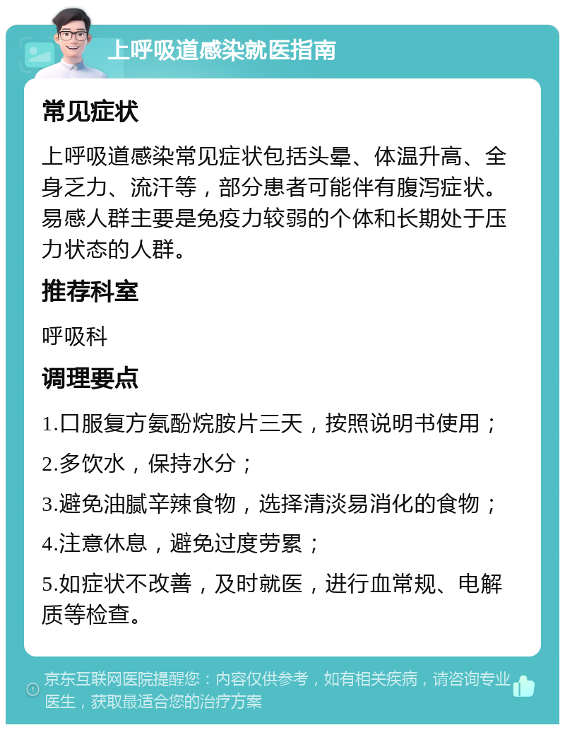 上呼吸道感染就医指南 常见症状 上呼吸道感染常见症状包括头晕、体温升高、全身乏力、流汗等，部分患者可能伴有腹泻症状。易感人群主要是免疫力较弱的个体和长期处于压力状态的人群。 推荐科室 呼吸科 调理要点 1.口服复方氨酚烷胺片三天，按照说明书使用； 2.多饮水，保持水分； 3.避免油腻辛辣食物，选择清淡易消化的食物； 4.注意休息，避免过度劳累； 5.如症状不改善，及时就医，进行血常规、电解质等检查。