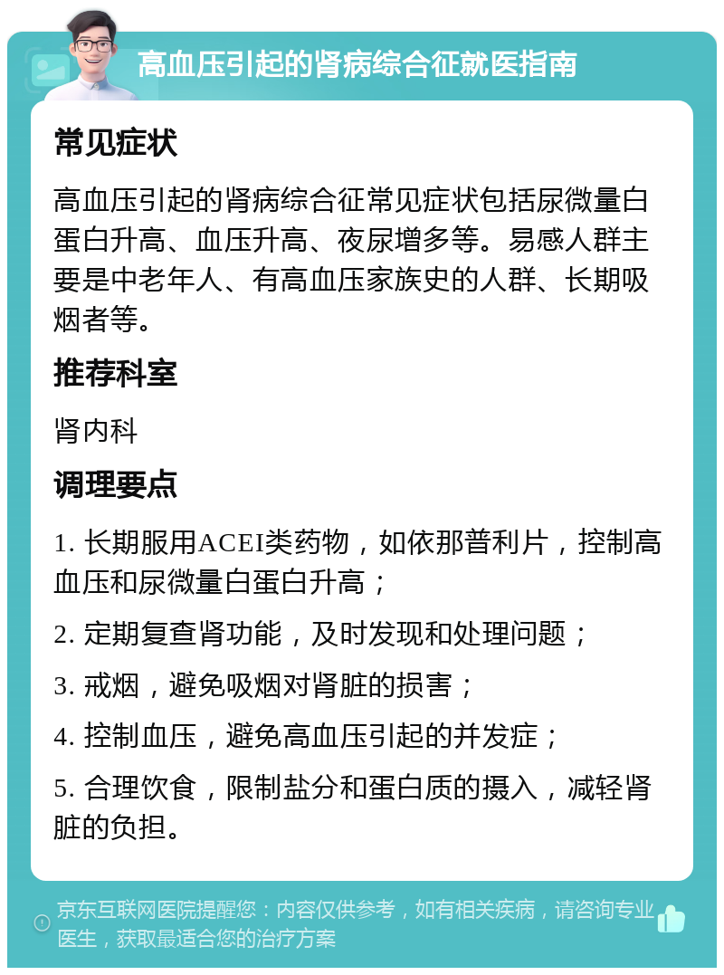 高血压引起的肾病综合征就医指南 常见症状 高血压引起的肾病综合征常见症状包括尿微量白蛋白升高、血压升高、夜尿增多等。易感人群主要是中老年人、有高血压家族史的人群、长期吸烟者等。 推荐科室 肾内科 调理要点 1. 长期服用ACEI类药物，如依那普利片，控制高血压和尿微量白蛋白升高； 2. 定期复查肾功能，及时发现和处理问题； 3. 戒烟，避免吸烟对肾脏的损害； 4. 控制血压，避免高血压引起的并发症； 5. 合理饮食，限制盐分和蛋白质的摄入，减轻肾脏的负担。